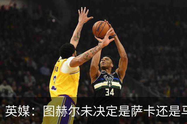 英媒：图赫尔未决定是萨卡还是马杜埃凯首发，中卫斯通斯搭孔萨